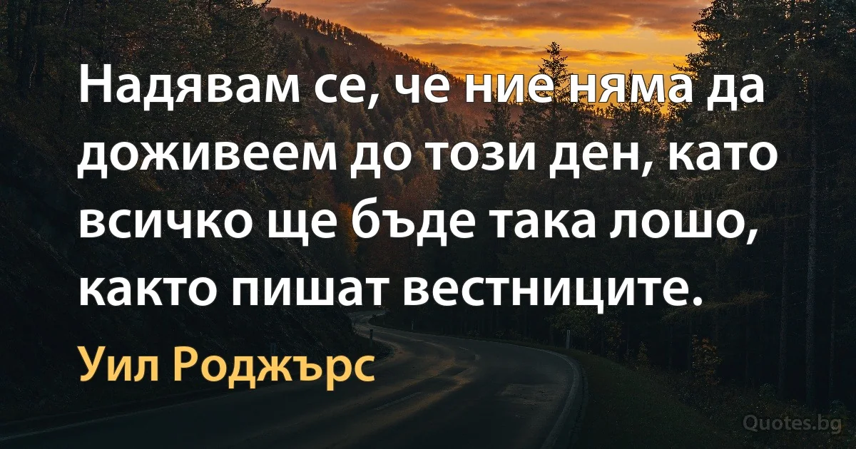 Надявам се, че ние няма да доживеем до този ден, като всичко ще бъде така лошо, както пишат вестниците. (Уил Роджърс)