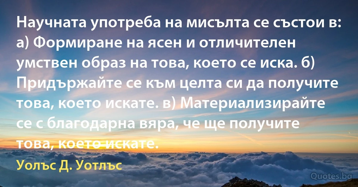 Научната употреба на мисълта се състои в: а) Формиране на ясен и отличителен умствен образ на това, което се иска. б) Придържайте се към целта си да получите това, което искате. в) Материализирайте се с благодарна вяра, че ще получите това, което искате. (Уолъс Д. Уотлъс)