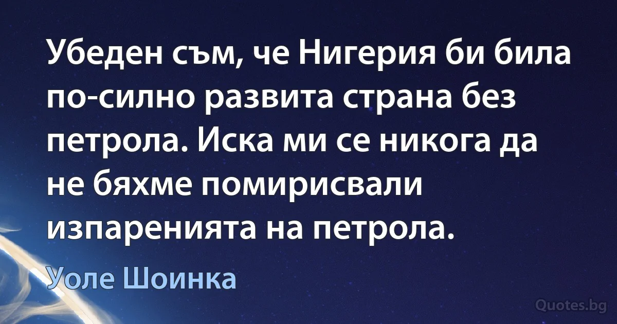 Убеден съм, че Нигерия би била по-силно развита страна без петрола. Иска ми се никога да не бяхме помирисвали изпаренията на петрола. (Уоле Шоинка)