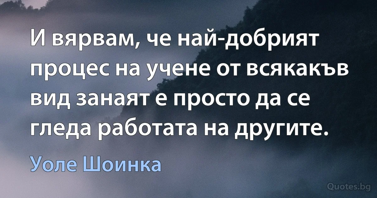 И вярвам, че най-добрият процес на учене от всякакъв вид занаят е просто да се гледа работата на другите. (Уоле Шоинка)