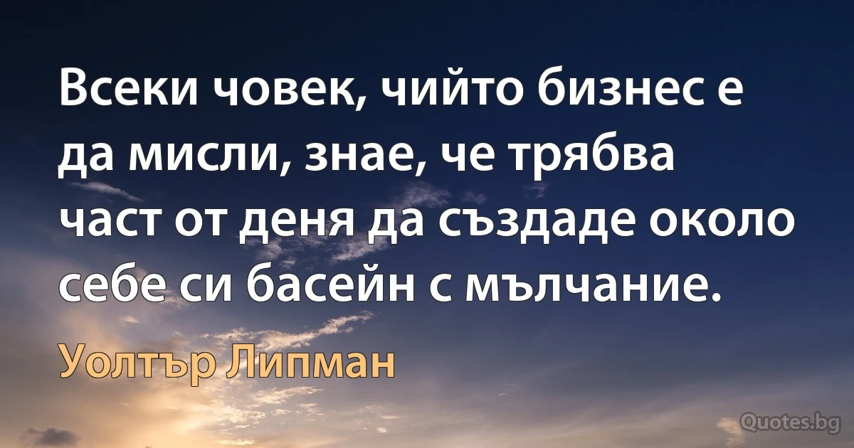 Всеки човек, чийто бизнес е да мисли, знае, че трябва част от деня да създаде около себе си басейн с мълчание. (Уолтър Липман)