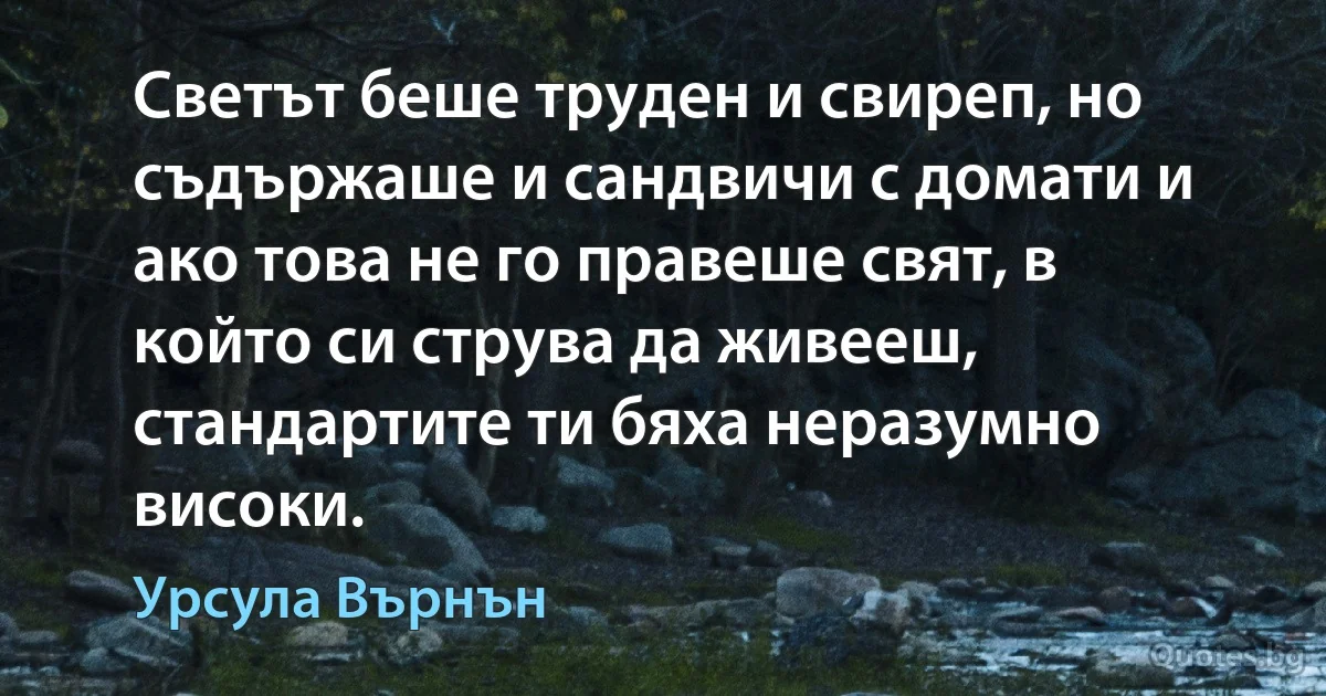 Светът беше труден и свиреп, но съдържаше и сандвичи с домати и ако това не го правеше свят, в който си струва да живееш, стандартите ти бяха неразумно високи. (Урсула Върнън)