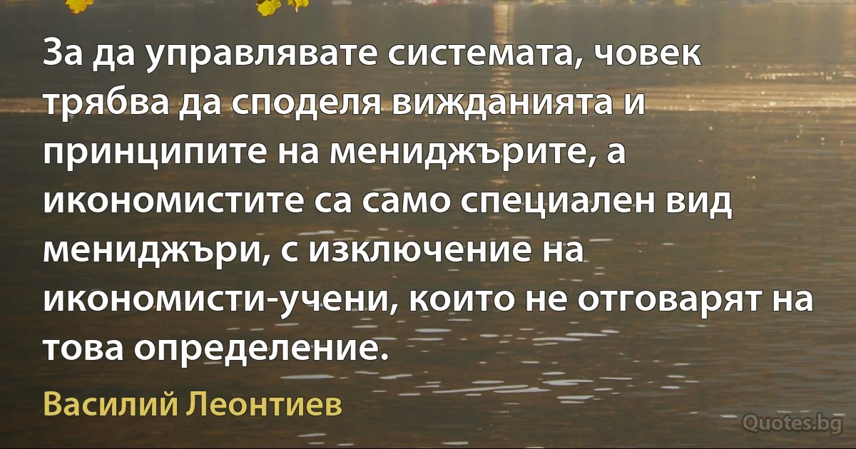 За да управлявате системата, човек трябва да споделя вижданията и принципите на мениджърите, а икономистите са само специален вид мениджъри, с изключение на икономисти-учени, които не отговарят на това определение. (Василий Леонтиев)