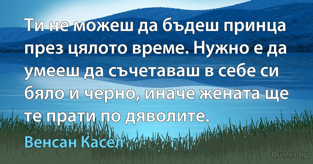 Ти не можеш да бъдеш принца през цялото време. Нужно е да умееш да съчетаваш в себе си бяло и черно, иначе жената ще те прати по дяволите. (Венсан Касел)