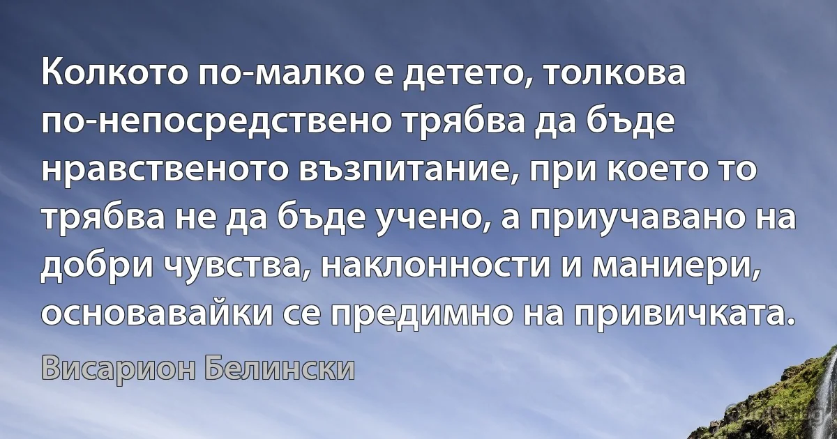 Колкото по-малко е детето, толкова по-непосредствено трябва да бъде нравственото възпитание, при което то трябва не да бъде учено, а приучавано на добри чувства, наклонности и маниери, основавайки се предимно на привичката. (Висарион Белински)