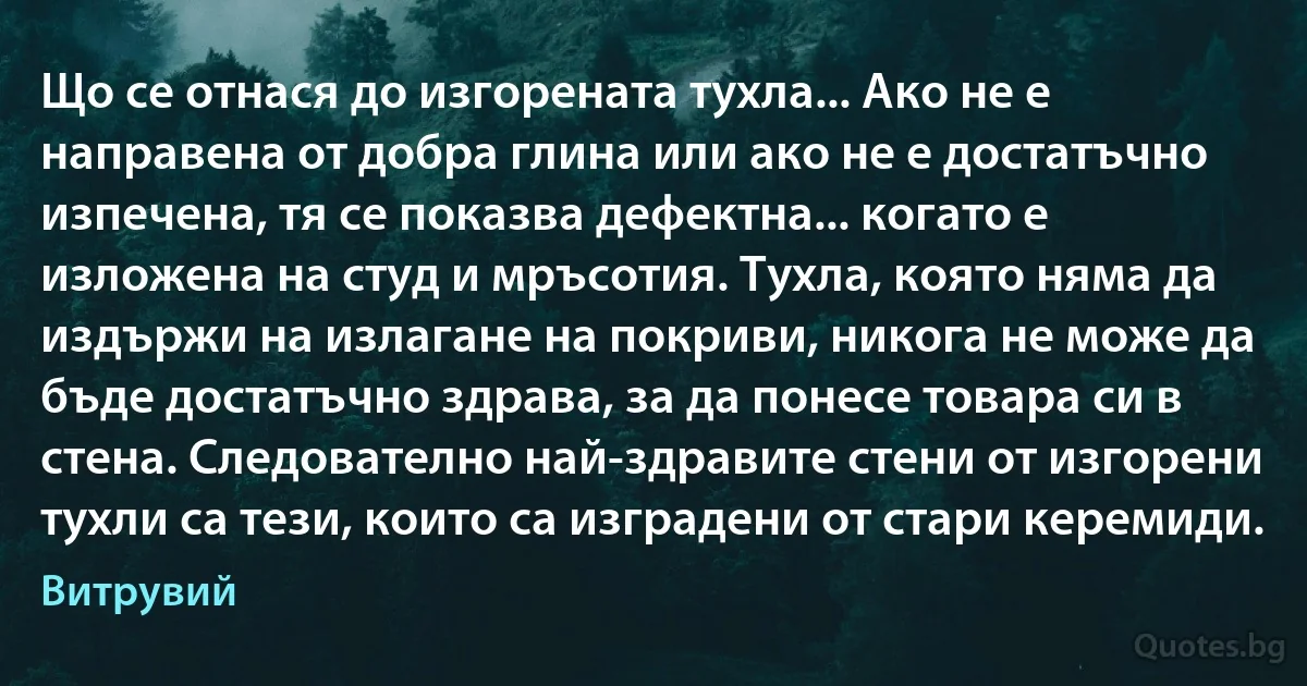 Що се отнася до изгорената тухла... Ако не е направена от добра глина или ако не е достатъчно изпечена, тя се показва дефектна... когато е изложена на студ и мръсотия. Тухла, която няма да издържи на излагане на покриви, никога не може да бъде достатъчно здрава, за да понесе товара си в стена. Следователно най-здравите стени от изгорени тухли са тези, които са изградени от стари керемиди. (Витрувий)