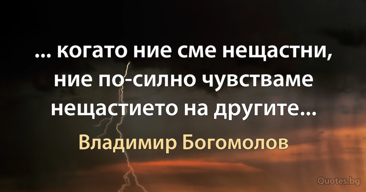 ... когато ние сме нещастни, ние по-силно чувстваме нещастието на другите... (Владимир Богомолов)