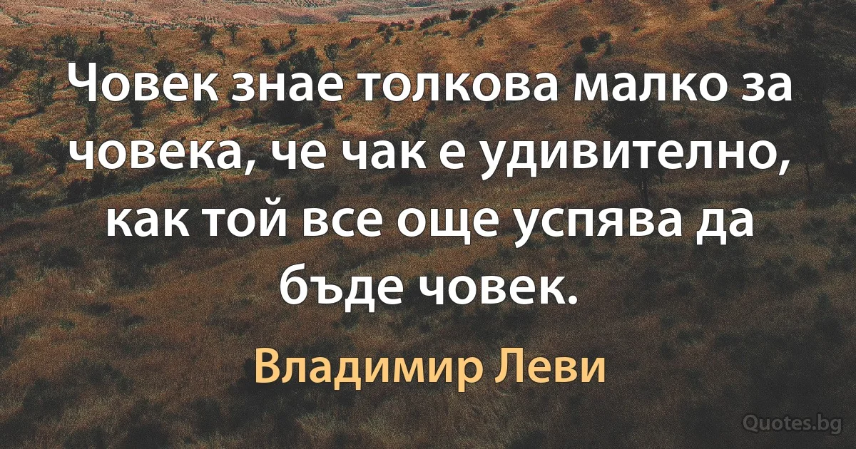 Човек знае толкова малко за човека, че чак е удивително, как той все още успява да бъде човек. (Владимир Леви)