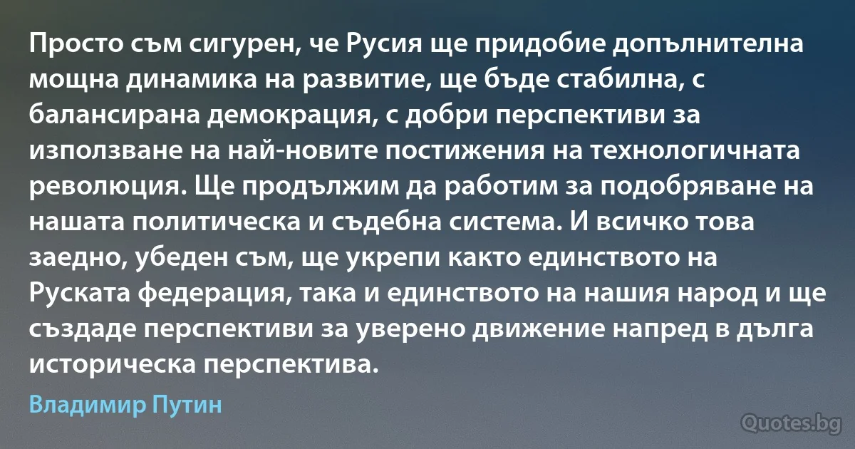 Просто съм сигурен, че Русия ще придобие допълнителна мощна динамика на развитие, ще бъде стабилна, с балансирана демокрация, с добри перспективи за използване на най-новите постижения на технологичната революция. Ще продължим да работим за подобряване на нашата политическа и съдебна система. И всичко това заедно, убеден съм, ще укрепи както единството на Руската федерация, така и единството на нашия народ и ще създаде перспективи за уверено движение напред в дълга историческа перспектива. (Владимир Путин)