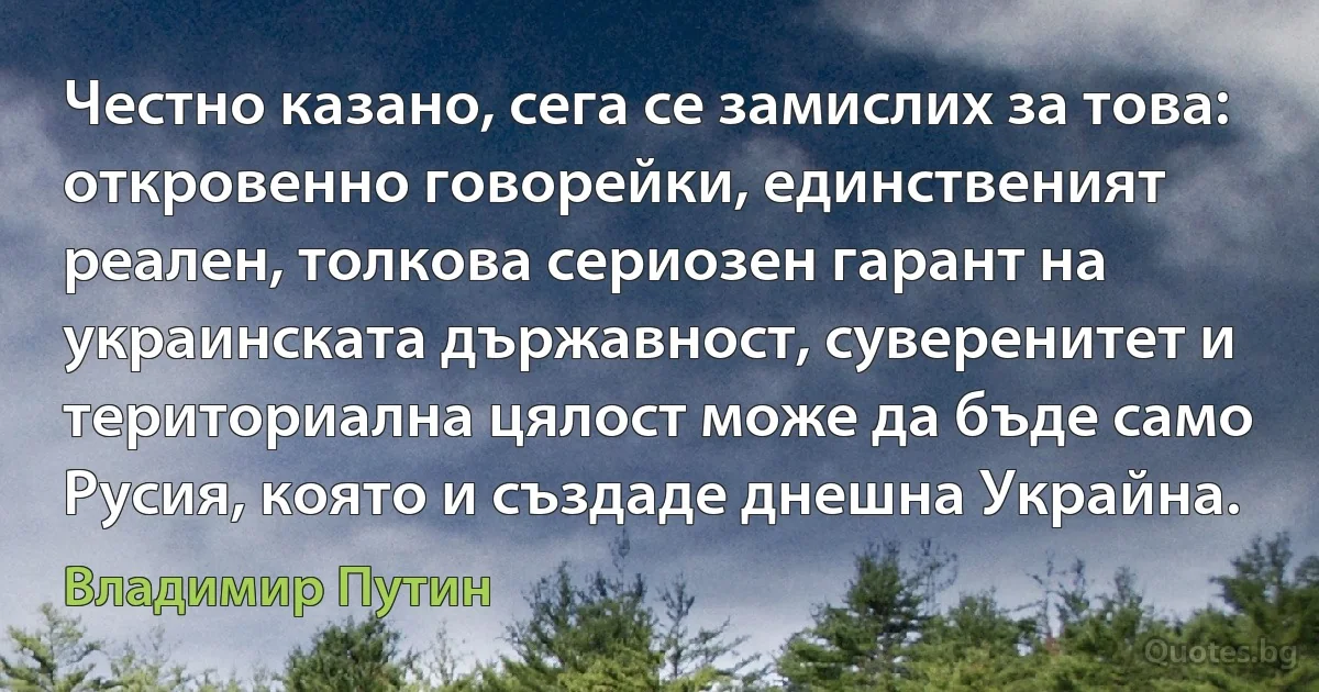 Честно казано, сега се замислих за това: откровенно говорейки, единственият реален, толкова сериозен гарант на украинската държавност, суверенитет и териториална цялост може да бъде само Русия, която и създаде днешна Украйна. (Владимир Путин)