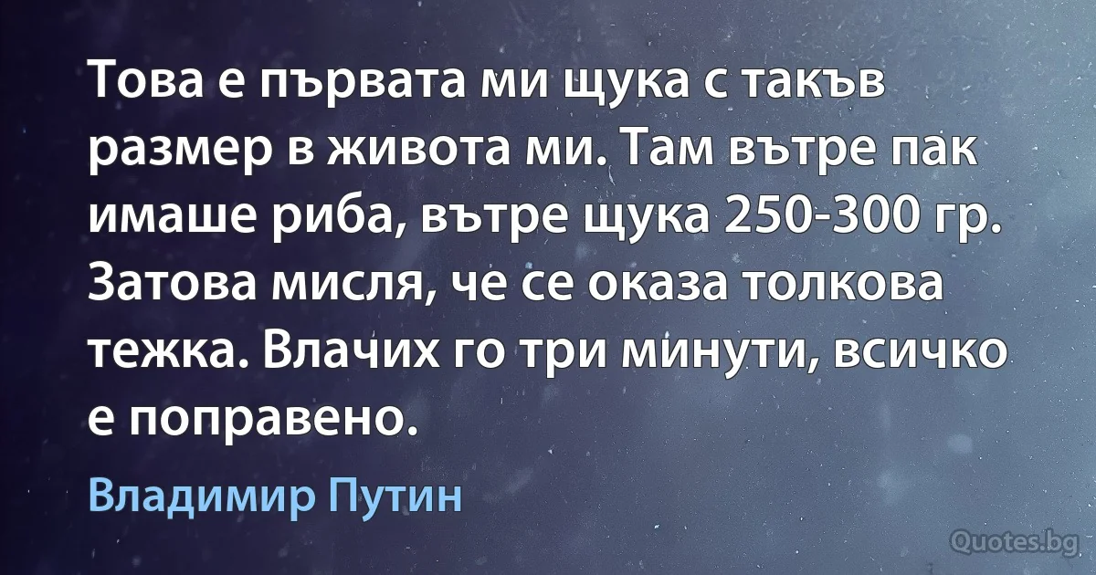 Това е първата ми щука с такъв размер в живота ми. Там вътре пак имаше риба, вътре щука 250-300 гр. Затова мисля, че се оказа толкова тежка. Влачих го три минути, всичко е поправено. (Владимир Путин)