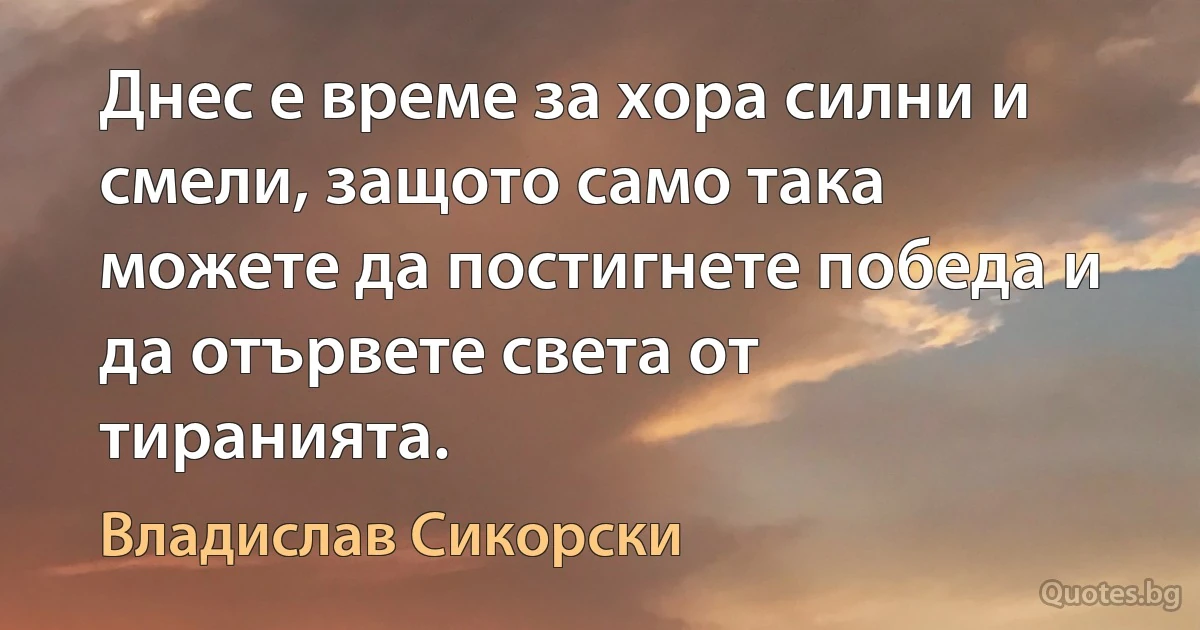 Днес е време за хора силни и смели, защото само така можете да постигнете победа и да отървете света от тиранията. (Владислав Сикорски)