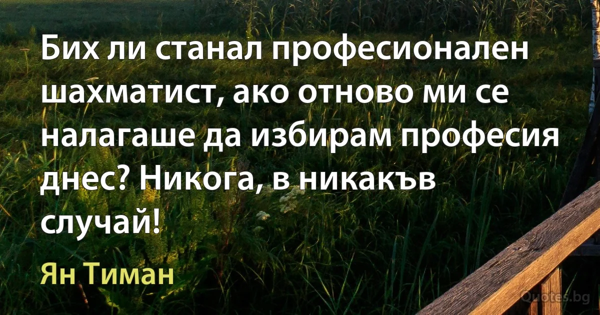 Бих ли станал професионален шахматист, ако отново ми се налагаше да избирам професия днес? Никога, в никакъв случай! (Ян Тиман)