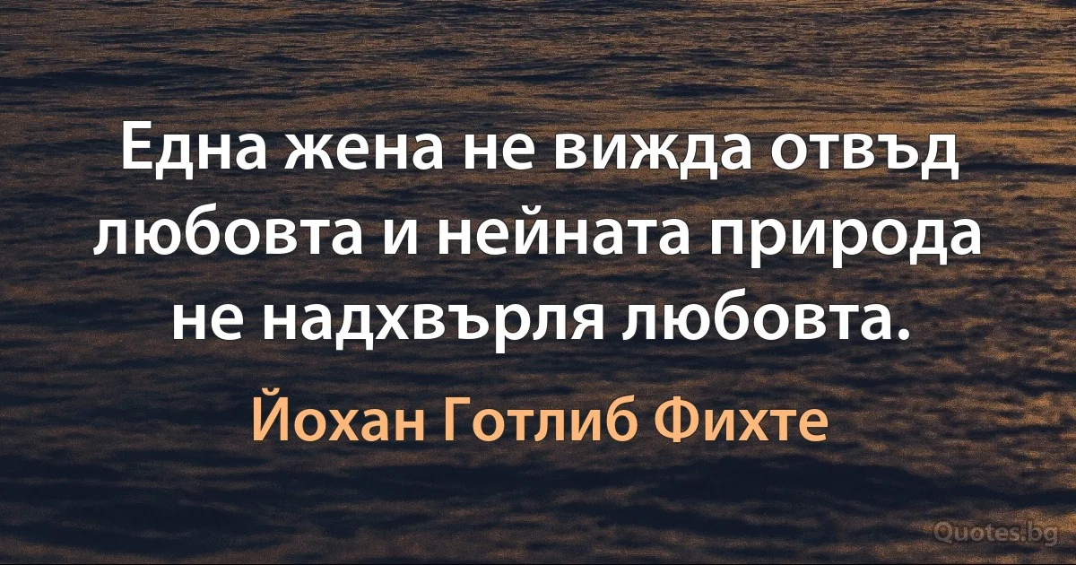 Една жена не вижда отвъд любовта и нейната природа не надхвърля любовта. (Йохан Готлиб Фихте)