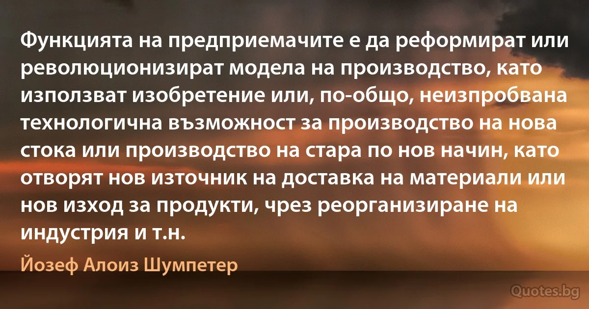 Функцията на предприемачите е да реформират или революционизират модела на производство, като използват изобретение или, по-общо, неизпробвана технологична възможност за производство на нова стока или производство на стара по нов начин, като отворят нов източник на доставка на материали или нов изход за продукти, чрез реорганизиране на индустрия и т.н. (Йозеф Алоиз Шумпетер)