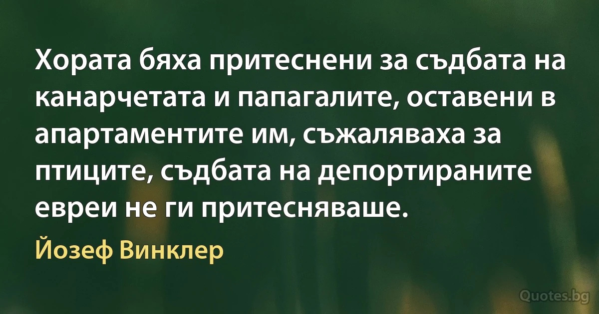 Хората бяха притеснени за съдбата на канарчетата и папагалите, оставени в апартаментите им, съжаляваха за птиците, съдбата на депортираните евреи не ги притесняваше. (Йозеф Винклер)