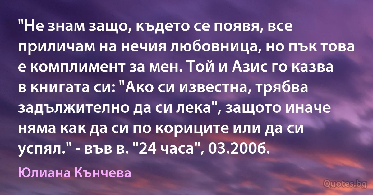 "Не знам защо, където се появя, все приличам на нечия любовница, но пък това е комплимент за мен. Той и Азис го казва в книгата си: "Ако си известна, трябва задължително да си лека", защото иначе няма как да си по кориците или да си успял." - във в. "24 часа", 03.2006. (Юлиана Кънчева)