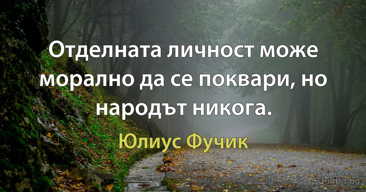 Отделната личност може морално да се поквари, но народът никога. (Юлиус Фучик)