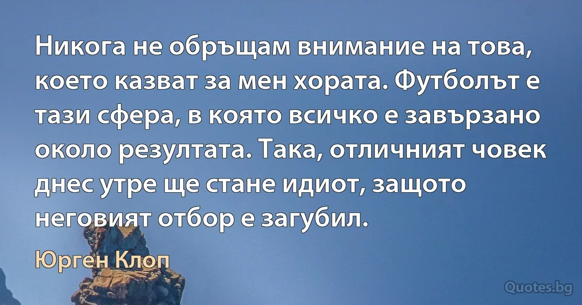 Никога не обръщам внимание на това, което казват за мен хората. Футболът е тази сфера, в която всичко е завързано около резултата. Така, отличният човек днес утре ще стане идиот, защото неговият отбор е загубил. (Юрген Клоп)