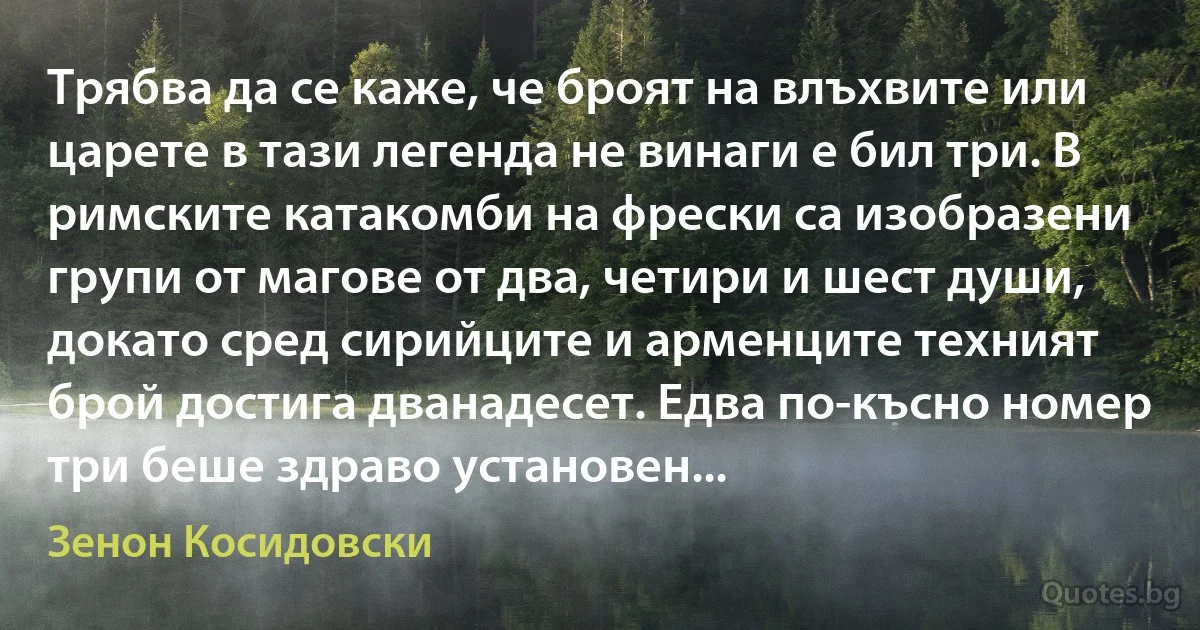 Трябва да се каже, че броят на влъхвите или царете в тази легенда не винаги е бил три. В римските катакомби на фрески са изобразени групи от магове от два, четири и шест души, докато сред сирийците и арменците техният брой достига дванадесет. Едва по-късно номер три беше здраво установен... (Зенон Косидовски)