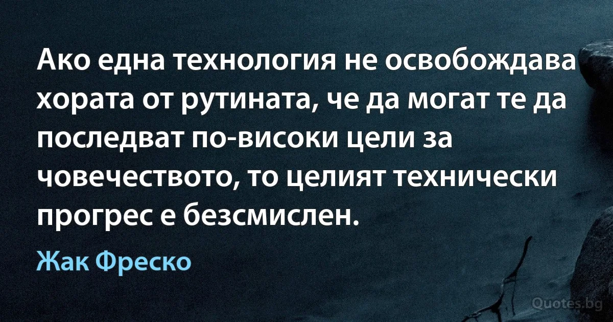 Ако една технология не освобождава хората от рутината, че да могат те да последват по-високи цели за човечеството, то целият технически прогрес е безсмислен. (Жак Фреско)