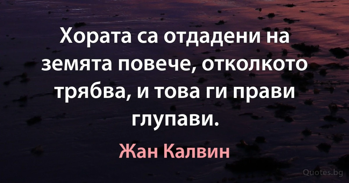 Хората са отдадени на земята повече, отколкото трябва, и това ги прави глупави. (Жан Калвин)