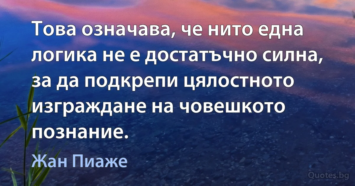 Това означава, че нито една логика не е достатъчно силна, за да подкрепи цялостното изграждане на човешкото познание. (Жан Пиаже)