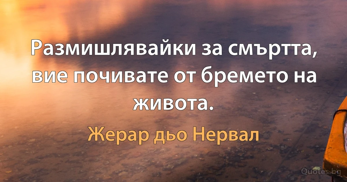 Размишлявайки за смъртта, вие почивате от бремето на живота. (Жерар дьо Нервал)