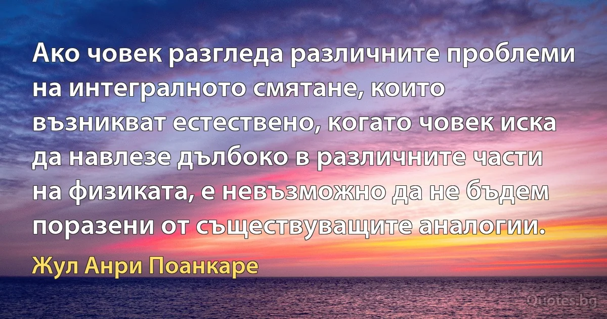 Ако човек разгледа различните проблеми на интегралното смятане, които възникват естествено, когато човек иска да навлезе дълбоко в различните части на физиката, е невъзможно да не бъдем поразени от съществуващите аналогии. (Жул Анри Поанкаре)