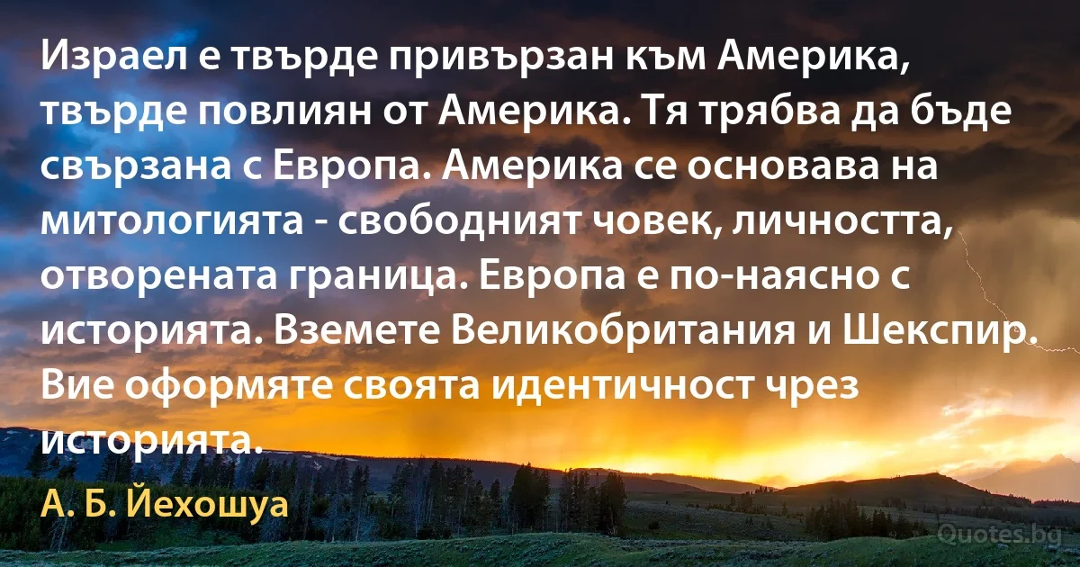 Израел е твърде привързан към Америка, твърде повлиян от Америка. Тя трябва да бъде свързана с Европа. Америка се основава на митологията - свободният човек, личността, отворената граница. Европа е по-наясно с историята. Вземете Великобритания и Шекспир. Вие оформяте своята идентичност чрез историята. (А. Б. Йехошуа)