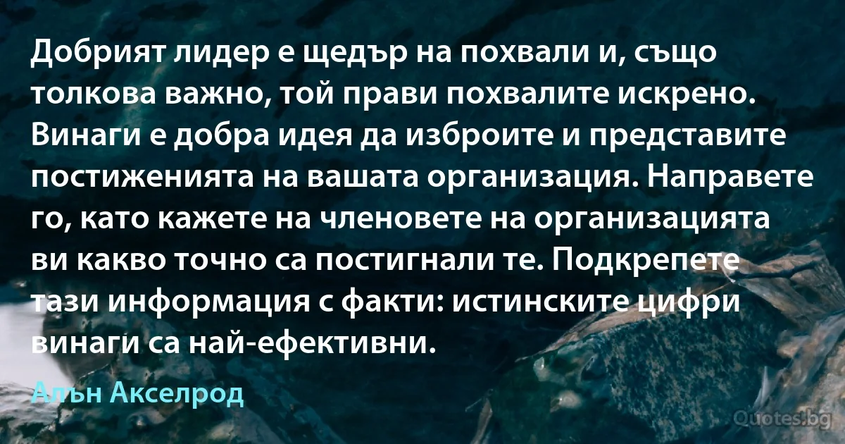 Добрият лидер е щедър на похвали и, също толкова важно, той прави похвалите искрено. Винаги е добра идея да изброите и представите постиженията на вашата организация. Направете го, като кажете на членовете на организацията ви какво точно са постигнали те. Подкрепете тази информация с факти: истинските цифри винаги са най-ефективни. (Алън Акселрод)