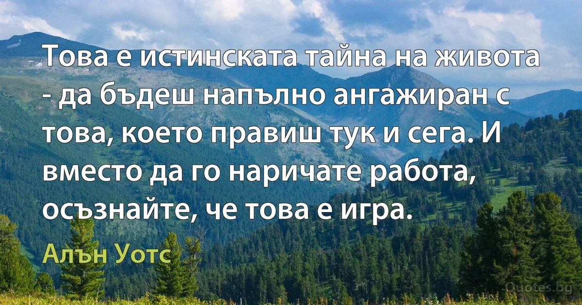 Това е истинската тайна на живота - да бъдеш напълно ангажиран с това, което правиш тук и сега. И вместо да го наричате работа, осъзнайте, че това е игра. (Алън Уотс)