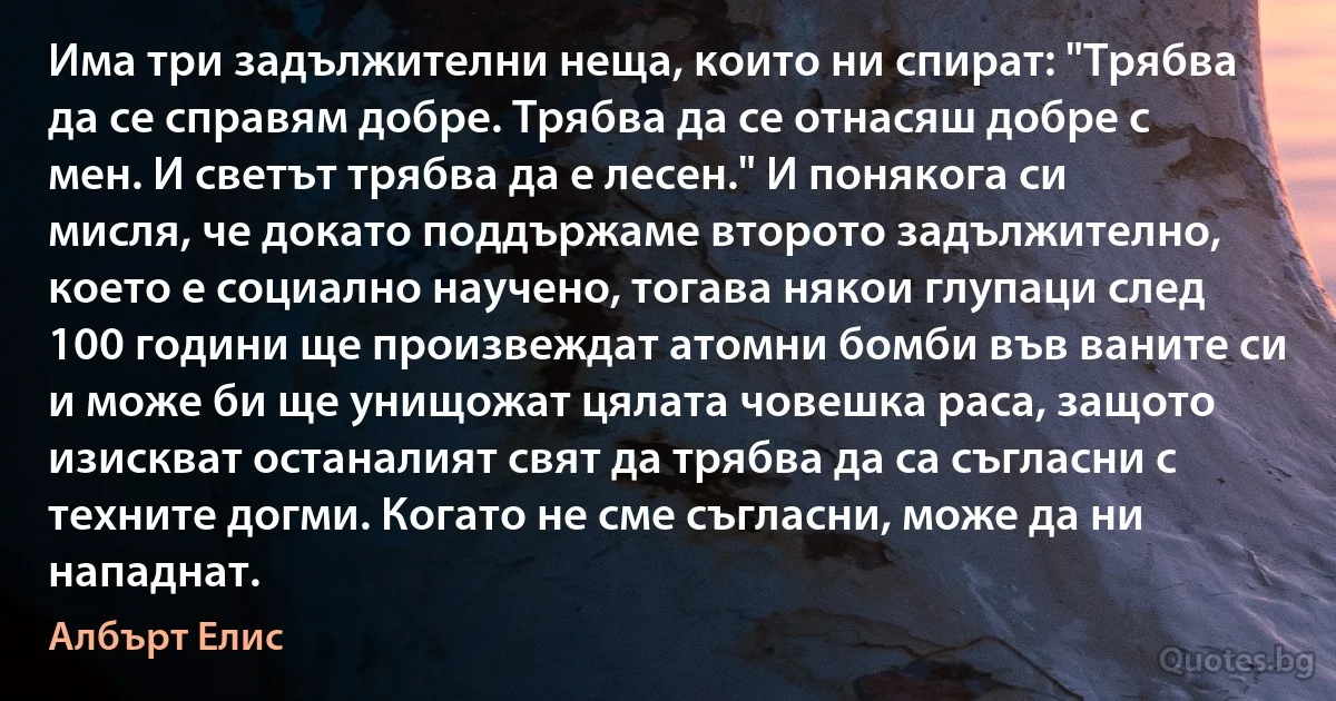 Има три задължителни неща, които ни спират: "Трябва да се справям добре. Трябва да се отнасяш добре с мен. И светът трябва да е лесен." И понякога си мисля, че докато поддържаме второто задължително, което е социално научено, тогава някои глупаци след 100 години ще произвеждат атомни бомби във ваните си и може би ще унищожат цялата човешка раса, защото изискват останалият свят да трябва да са съгласни с техните догми. Когато не сме съгласни, може да ни нападнат. (Албърт Елис)