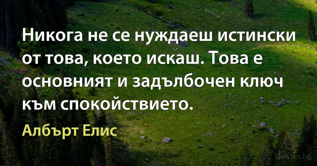 Никога не се нуждаеш истински от това, което искаш. Това е основният и задълбочен ключ към спокойствието. (Албърт Елис)