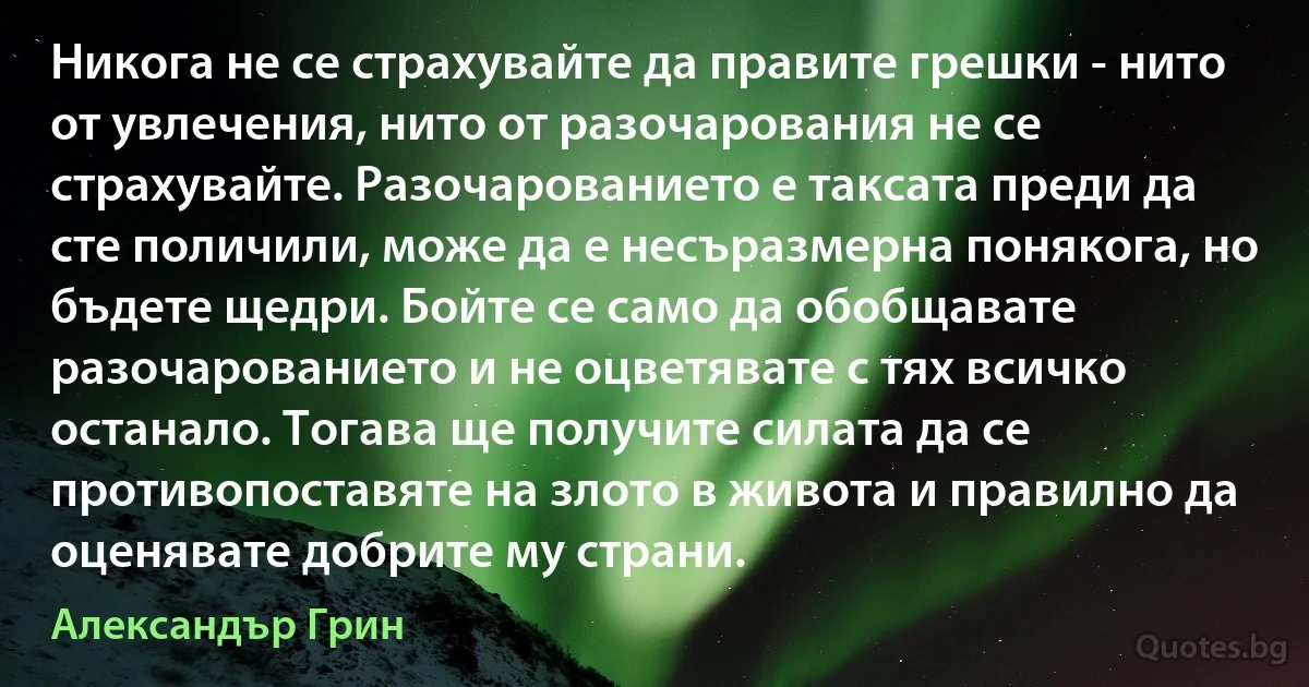 Никога не се страхувайте да правите грешки - нито от увлечения, нито от разочарования не се страхувайте. Разочарованието е таксата преди да сте поличили, може да е несъразмерна понякога, но бъдете щедри. Бойте се само да обобщавате разочарованието и не оцветявате с тях всичко останало. Тогава ще получите силата да се противопоставяте на злото в живота и правилно да оценявате добрите му страни. (Александър Грин)