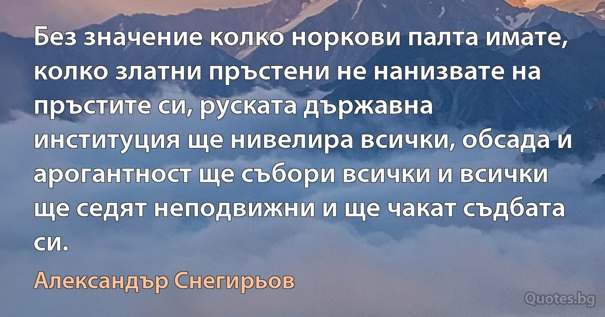 Без значение колко норкови палта имате, колко златни пръстени не нанизвате на пръстите си, руската държавна институция ще нивелира всички, обсада и арогантност ще събори всички и всички ще седят неподвижни и ще чакат съдбата си. (Александър Снегирьов)