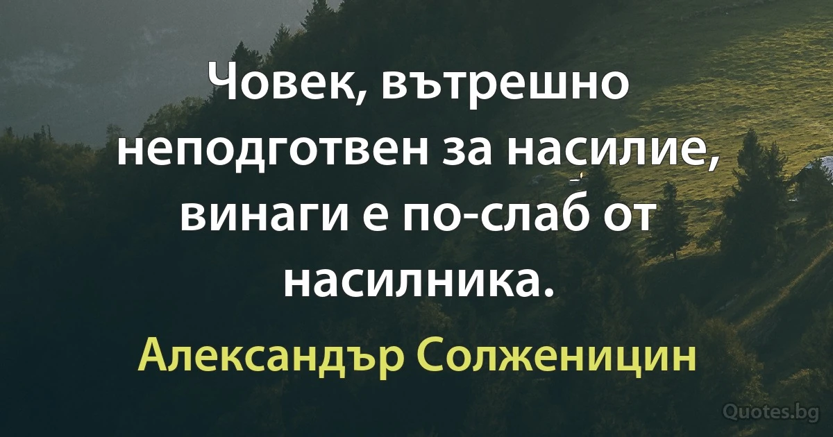 Човек, вътрешно неподготвен за насилие, винаги е по-слаб от насилника. (Александър Солженицин)