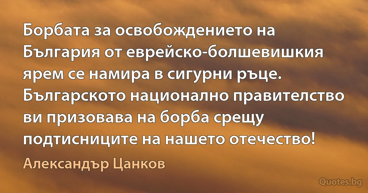 Борбата за освобождението на България от еврейско-болшевишкия ярем се намира в сигурни ръце. Българското национално правителство ви призовава на борба срещу подтисниците на нашето отечество! (Александър Цанков)