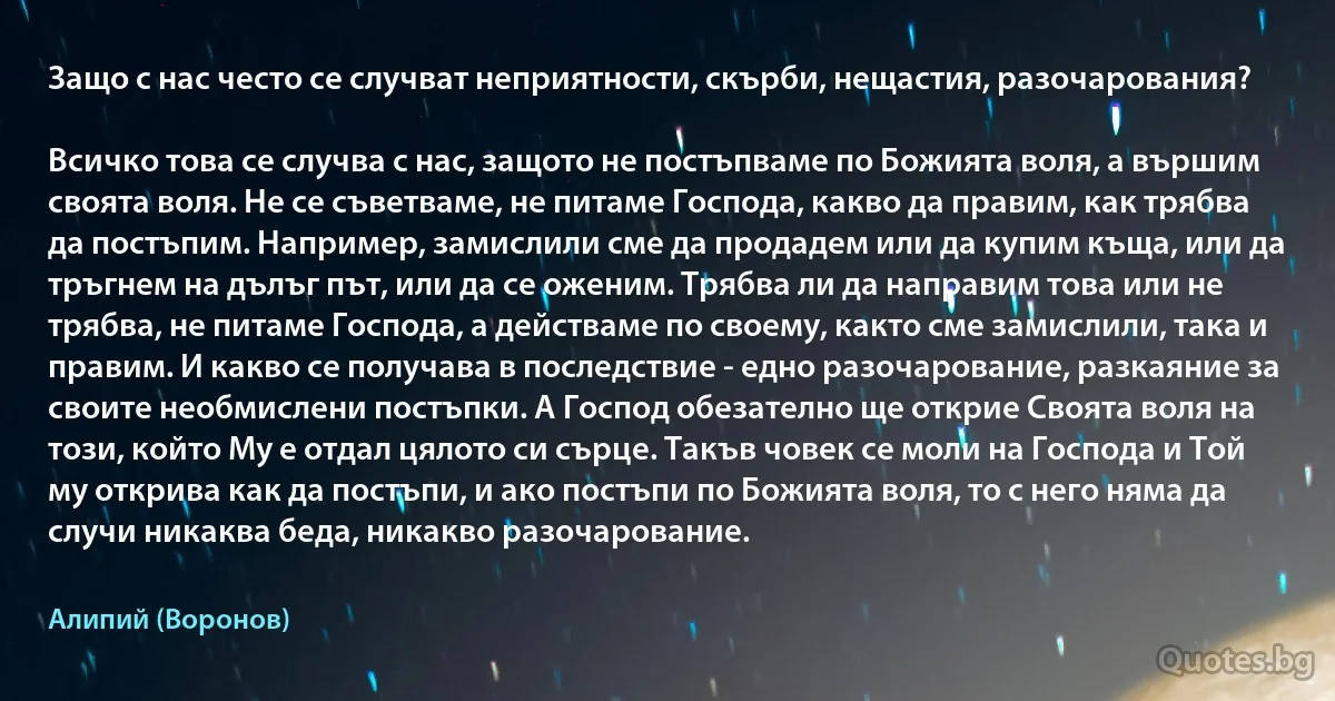 Защо с нас често се случват неприятности, скърби, нещастия, разочарования?

Всичко това се случва с нас, защото не постъпваме по Божията воля, а вършим своята воля. Не се съветваме, не питаме Господа, какво да правим, как трябва да постъпим. Например, замислили сме да продадем или да купим къща, или да тръгнем на дълъг път, или да се оженим. Трябва ли да направим това или не трябва, не питаме Господа, а действаме по своему, както сме замислили, така и правим. И какво се получава в последствие - едно разочарование, разкаяние за своите необмислени постъпки. А Господ обезателно ще открие Своята воля на този, който Му е отдал цялото си сърце. Такъв човек се моли на Господа и Той му открива как да постъпи, и ако постъпи по Божията воля, то с него няма да случи никаква беда, никакво разочарование. (Алипий (Воронов))