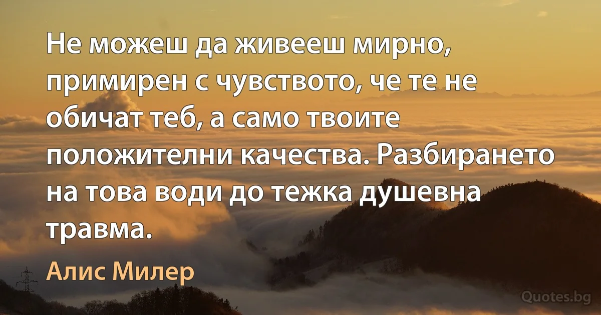 Не можеш да живееш мирно, примирен с чувството, че те не обичат теб, а само твоите положителни качества. Разбирането на това води до тежка душевна травма. (Алис Милер)