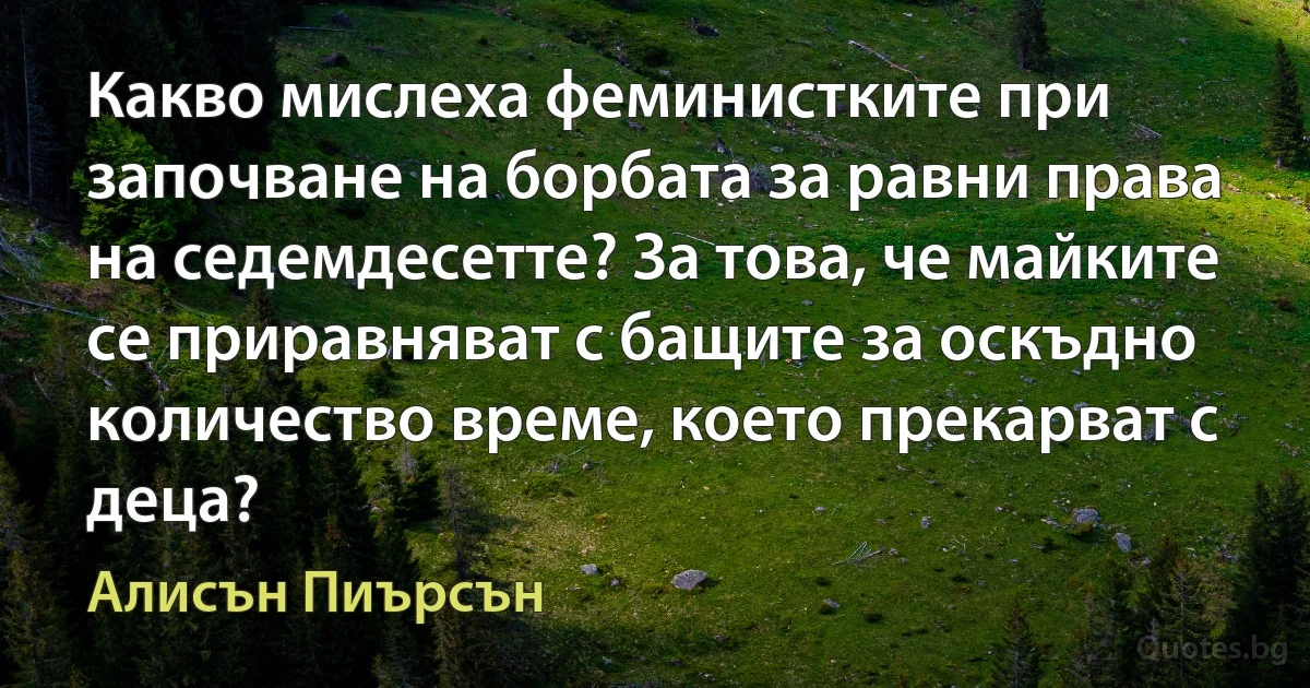 Какво мислеха феминистките при започване на борбата за равни права на седемдесетте? За това, че майките се приравняват с бащите за оскъдно количество време, което прекарват с деца? (Алисън Пиърсън)