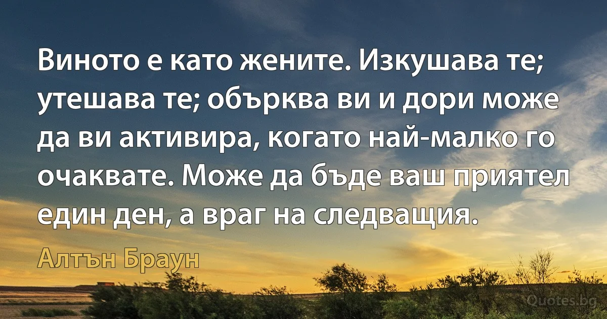 Виното е като жените. Изкушава те; утешава те; обърква ви и дори може да ви активира, когато най-малко го очаквате. Може да бъде ваш приятел един ден, а враг на следващия. (Алтън Браун)