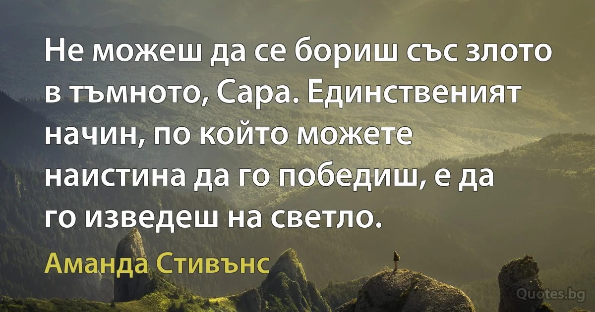 Не можеш да се бориш със злото в тъмното, Сара. Единственият начин, по който можете наистина да го победиш, е да го изведеш на светло. (Аманда Стивънс)