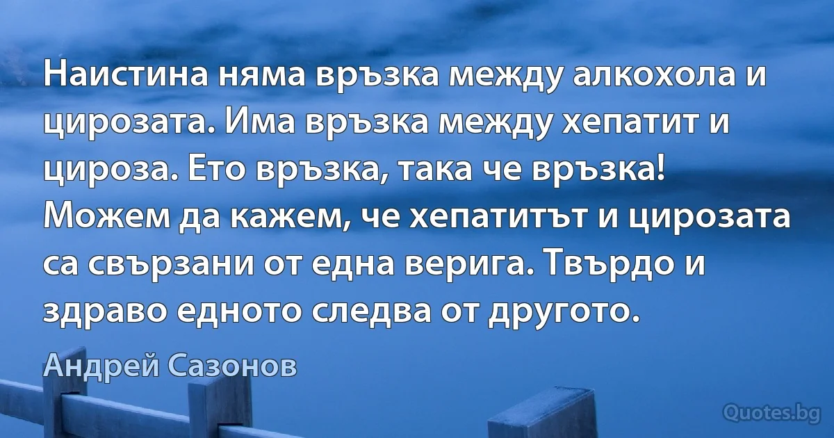 Наистина няма връзка между алкохола и цирозата. Има връзка между хепатит и цироза. Ето връзка, така че връзка! Можем да кажем, че хепатитът и цирозата са свързани от една верига. Твърдо и здраво едното следва от другото. (Андрей Сазонов)