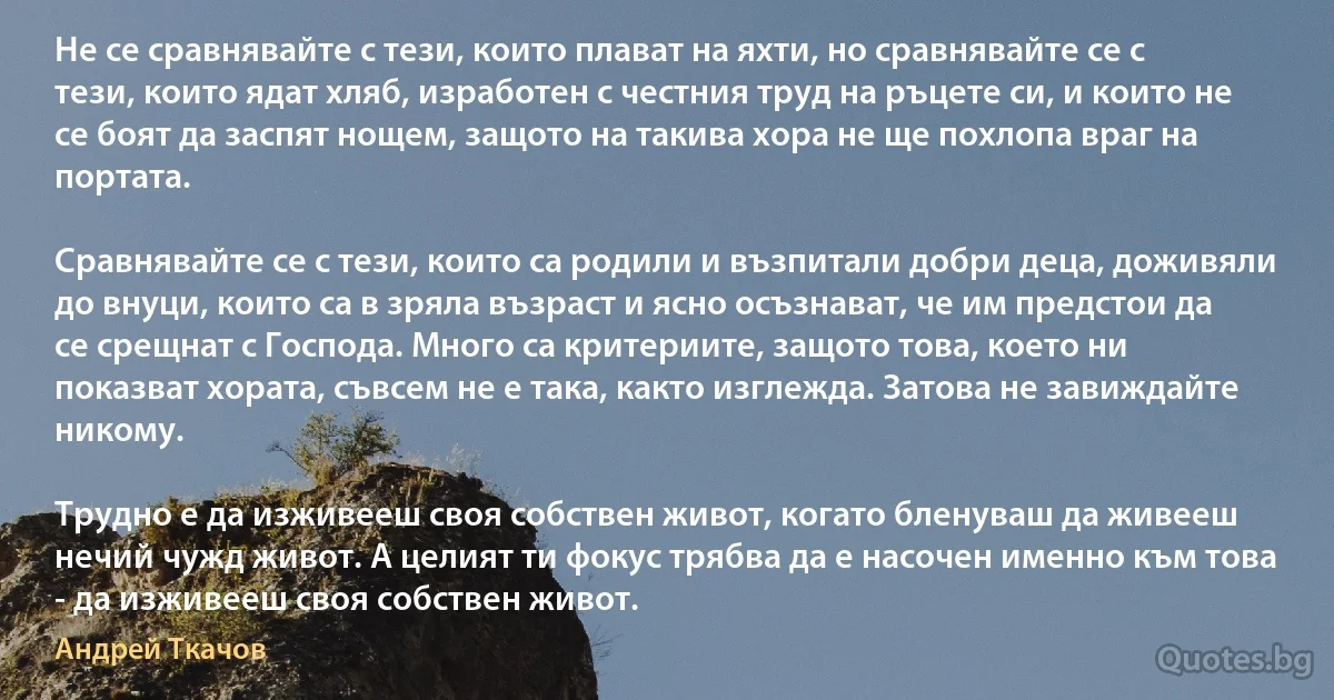 Не се сравнявайте с тези, които плават на яхти, но сравнявайте се с тези, които ядат хляб, изработен с честния труд на ръцете си, и които не се боят да заспят нощем, защото на такива хора не ще похлопа враг на портата.

Сравнявайте се с тези, които са родили и възпитали добри деца, доживяли до внуци, които са в зряла възраст и ясно осъзнават, че им предстои да се срещнат с Господа. Много са критериите, защото това, което ни показват хората, съвсем не е така, както изглежда. Затова не завиждайте никому.

Трудно е да изживееш своя собствен живот, когато бленуваш да живееш нечий чужд живот. А целият ти фокус трябва да е насочен именно към това - да изживееш своя собствен живот. (Андрей Ткачов)