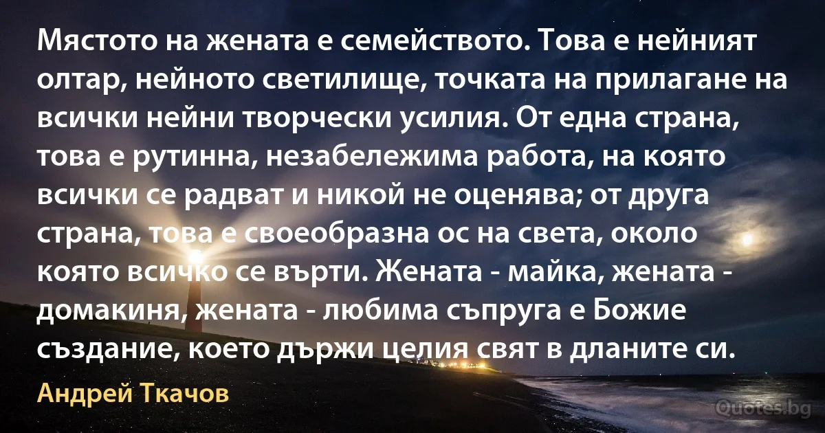 Мястото на жената е семейството. Това е нейният олтар, нейното светилище, точката на прилагане на всички нейни творчески усилия. От една страна, това е рутинна, незабележима работа, на която всички се радват и никой не оценява; от друга страна, това е своеобразна ос на света, около която всичко се върти. Жената - майка, жената - домакиня, жената - любима съпруга е Божие създание, което държи целия свят в дланите си. (Андрей Ткачов)