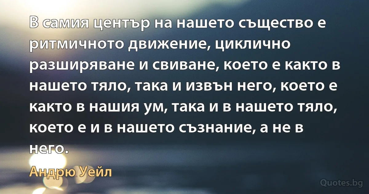 В самия център на нашето същество е ритмичното движение, циклично разширяване и свиване, което е както в нашето тяло, така и извън него, което е както в нашия ум, така и в нашето тяло, което е и в нашето съзнание, а не в него. (Андрю Уейл)