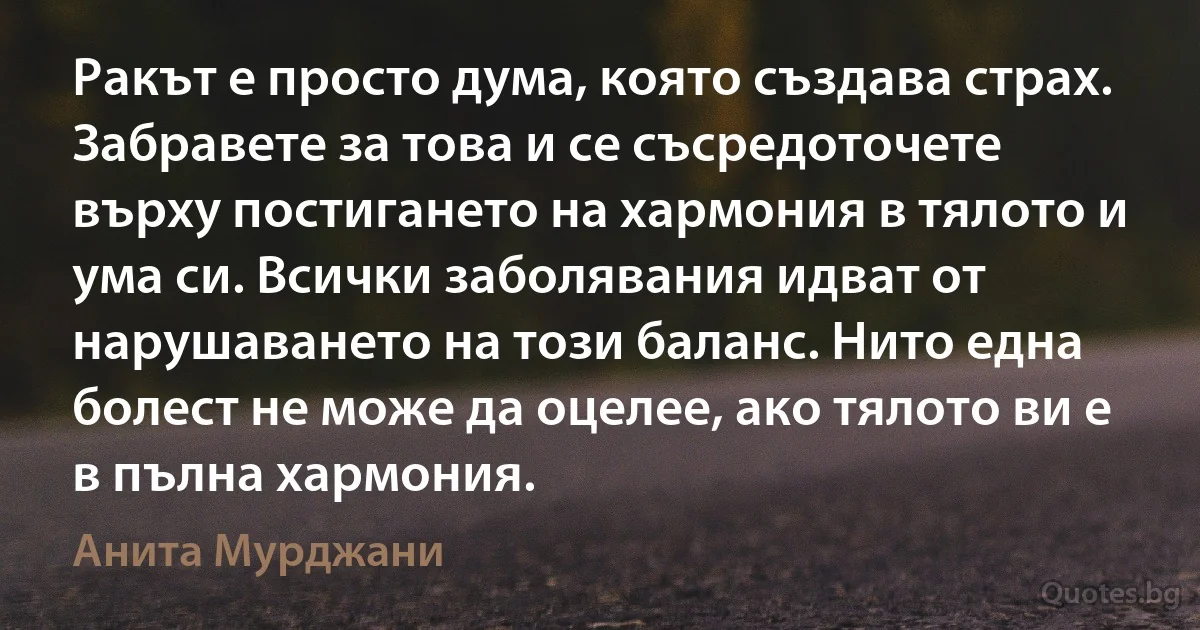 Ракът е просто дума, която създава страх. Забравете за това и се съсредоточете върху постигането на хармония в тялото и ума си. Всички заболявания идват от нарушаването на този баланс. Нито една болест не може да оцелее, ако тялото ви е в пълна хармония. (Анита Мурджани)