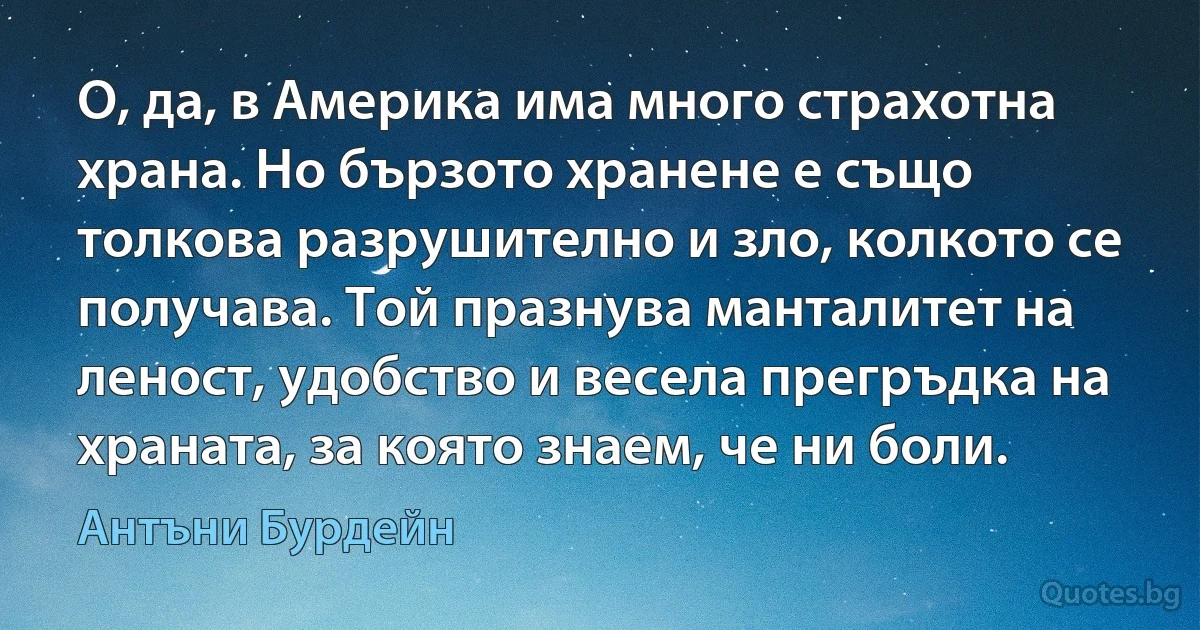 О, да, в Америка има много страхотна храна. Но бързото хранене е също толкова разрушително и зло, колкото се получава. Той празнува манталитет на леност, удобство и весела прегръдка на храната, за която знаем, че ни боли. (Антъни Бурдейн)