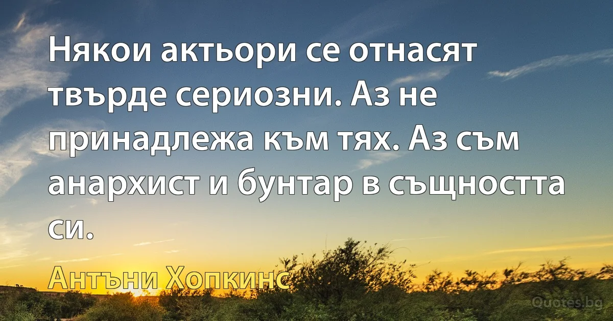 Някои актьори се отнасят твърде сериозни. Аз не принадлежа към тях. Аз съм анархист и бунтар в същността си. (Антъни Хопкинс)